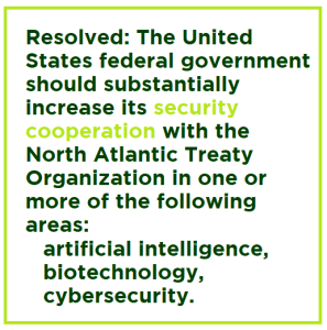 Resolved: The United States federal government should substantially increase its security cooperation with the North Atlantic Treaty Organization in one or more of the following areas: artificial intelligence, biotechnology, cybersecurity.