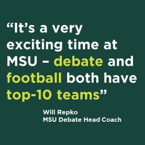 "It's a very
exciting time at
MSU - debate and
football both have
top-10 teams"
Will Repko
MSU Debate Head Coach